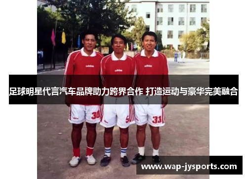 足球明星代言汽车品牌助力跨界合作 打造运动与豪华完美融合 足球明星代言汽车品牌助力跨界合作 打造运动与豪华完美融合