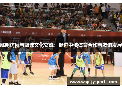 姚明访俄与篮球文化交流:促进中俄体育合作与友谊发展 姚明访俄与篮球文化交流:促进中俄体育合作与友谊发展
