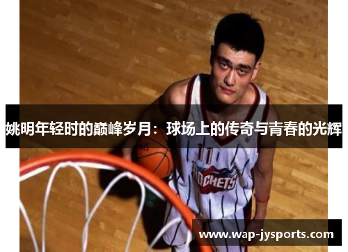 姚明年轻时的巅峰岁月:球场上的传奇与青春的光辉 姚明年轻时的巅峰岁月:球场上的传奇与青春的光辉