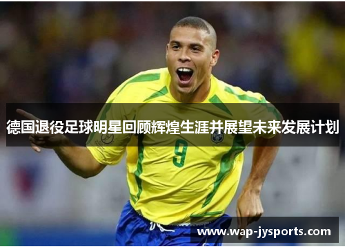 德国退役足球明星回顾辉煌生涯并展望未来发展计划 德国退役足球明星回顾辉煌生涯并展望未来发展计划