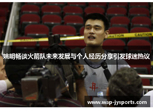 姚明畅谈火箭队未来发展与个人经历分享引发球迷热议